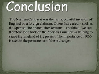 The Norman Conquest was the last successful invasion of
England by a foreign claimant. Others have tried – such as
the Spanish, the French, the Germans – are failed. We can
therefore look back on the Norman Conquest as helping to
shape the England of the present. The importance of 1066
is seen in the permanence of those changes.
 