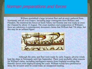 William assembled a large invasion fleet and an army gathered from
Normandy and all over France, including large contingents from Brittany and
Flanders. He mustered his forces at Saint-Valery-sur-Somme and was ready to cross
the Channel by about 12 August. The exact numbers and composition of William's
force are unknown.A contemporary document claims that William had 726 ships, but
this may be an inflated figure
.
Although the army and fleet were ready by early August, adverse winds
kept the ships in Normandy until late September. There were probably other reasons
for William's delay, including intelligence reports from England revealing that
Harold's forces were deployed along the coast. William would have preferred to
delay the invasion until he could make an unopposed landing.
 