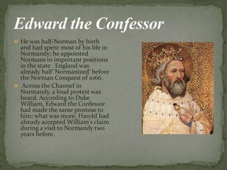  He was half-Norman by birth
and had spent most of his life in
Normandy; he appointed
Normans to important positions
in the state . England was
already half 'Normanized' before
the Norman Conquest of 1066.
 Across the Channel in
Normandy, а loud protest was
heard. According to Duke
William, Edward the Confessor
had made the same promise to
him; what was more, Harold had
already accepted William's claim
during а visit to Normandy two
years before.
 