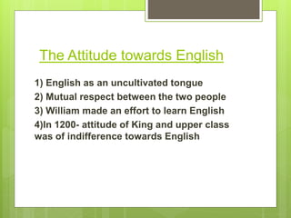 The Attitude towards English
1) English as an uncultivated tongue
2) Mutual respect between the two people
3) William made an effort to learn English
4)In 1200- attitude of King and upper class
was of indifference towards English
 