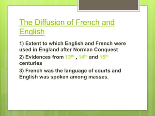 The Diffusion of French and
English
1) Extent to which English and French were
used in England after Norman Conquest
2) Evidences from 13th , 14th and 15th
centuries
3) French was the language of courts and
English was spoken among masses.
 