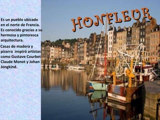 HONFLEUR Es un pueblo ubicado en el norte de Francia.  Es conocido gracias a su hermosa y pintoresca arquitectura.  Casas de madera y pizarra  inspiró artistas como Gustave Courbet, Claude Monet y Johan Jongkind. 