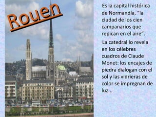 Rouen Es la capital histórica de Normandía, “la ciudad de los cien campanarios que repican en el aire“.  La catedral lo revela en los célebres cuadros de Claude Monet: los encajes de piedra dialogan con el sol y las vidrieras de color se impregnan de luz... 