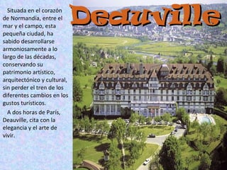 Deauville Situada en el corazón de Normandía, entre el mar y el campo, esta pequeña ciudad, ha sabido desarrollarse armoniosamente a lo largo de las décadas,  conservando su patrimonio artístico, arquitectónico y cultural, sin perder el tren de los diferentes cambios en los gustos turísticos. A dos horas de París, Deauville, cita con la elegancia y el arte de vivir. 