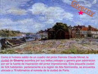 Giverny Como si hubiera salido de un cuadro del pintor francés Claude Monet, la  ciudad  de  Giverny  asombra por sus bellos paisajes y genera gran admiración por ser la fuente de inspiración del pintor impresionista. Esta pequeña ciudad de 524 habitantes  perteneciente a la región de Alta Normandía, se encuentra ubicada a 76 kilómetros al noreste de la ciudad de París. 