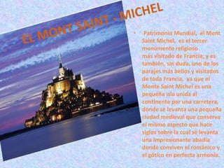 EL MONT SAINT - MICHEL   Patrimonio Mundial,  el Mont Saint Michel,  es el tercer monumento religioso más visitado de Francia, y es también, sin duda, uno de los parajes más bellos y visitados de toda Francia,  ya que el Monte Saint Michel es una pequeña isla unida al continente por una carretera, donde se levanta una pequeña ciudad medieval que conserva el mismo aspecto que hace siglos sobre la cual se levanta una impresionante abadía donde conviven el románico y el gótico en perfecta armonía. 