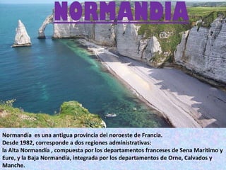 NORMANDIA   Normandía  es una antigua provincia del noroeste de Francia.  Desde 1982, corresponde a dos regiones administrativas:  la Alta Normandía , compuesta por los departamentos franceses de Sena Marítimo y Eure, y la Baja Normandía, integrada por los departamentos de Orne, Calvados y Manche. 