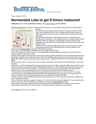 ARTICLE REPRINT 
 
Friday, January 15, 2010


Normandale Lake to get D’Amico restaurant
MINNEAPOLIS / ST. PAUL BUSINESS JOURNAL - BY John Vomhof Jr. STAFF WRITER

D’Amico & Partners Inc. will open a full-service Italian restaurant in the Normandale Lake Office Park in Bloomington in
                                             late May.
                                             The yet-to-be-named restaurant will be located on the ground level of the 8200
                                             Tower, which opened last year. D’Amico recently signed a long-term lease for
                                             8,500 square feet of indoor space and an additional 2,500 square feet of outdoor
                                             patio space.
                                             Although D’Amico & Partners is still developing the menu, President Richard
                                             D’Amico said a “centerpiece” of the restaurant will be a U-shaped antipasti bar that
                                             will feature salads and appetizers, including Italian meat and cheeses, fruits,
                                             vegetables and some raw fish. Guest will be able to sit at that bar and watch chefs
                                             prepare the food.
                                             “It will be more of a traditional Italian offering than we’re used to doing,” he said,
                                             contrasting that with the more contemporary fare at D’Amico Kitchen, which
opened at the Chambers Hotel in downtown Minneapolis last August.
Prices will run in the high-$30s to low-$40s for dinner, but closer to $20 for lunch.
“It’s not fine dining by any stretch,” he said. “It will probably fall somewhere between Campiello’s and D’Amico Kitchen.”
The new restaurant will include a full bar.
Richard D’Amico expects the restaurant to attract office workers as well as residents from the surrounding neighborhoods in
Bloomington and Edina. The company had been in talks with NorthMarq about the space for more than two years, he said.
Bloomington-based NorthMarq Commercial Real Estate Services manages the building for New York-based owner TIAA-
CREF.
“It’s such a great location,” D’Amico said. “Even if we start a little slower, that’s OK because we really believe in this project
long term.”
Allan Hickok, co-CEO of Wayzata-based Redstone American Grill and a longtime restaurant analyst, said he thinks the new
D’Amico & Partners restaurant will succeed in Bloomington. Kincaid’s Fish, Chop & Steakhouse has performed well in the
nearby 8400 Tower for more than 20 years, and D’Amico & Partners has built a strong reputation with restaurants like
D’Amico Cucina, which was considered one of the Twin Cities’ top restaurants until it closed last summer.
“They know how to invent things, and they have restaurants that have stuck around for a very long time,” Hickok said.
The new restaurant was designed by Michelle Piontek of Minneapolis-based KKE Architects Inc., who used to work for
D’Amico & Partners and has designed every restaurant the company has opened since 1994.
“It will be a warmer, clubbier setting than people are used to seeing us do, in part to appeal to the business clientele in the
area,” Richard D’Amico said.
D’Amico & Partners owns and manages 21 eateries — 18 in the Twin Cities and three in Naples, Fla. They include D’Amico
Kitchen, Café Lurcat, Bar Lurcat, Masa, two Campiellos and a dozen D’Amico & Sons locations.
Richard D’Amico said sales overall were flat to down 6 percent last year, depending on the location. “We’re not down
double-digits, so we feel fortunate. If you’re down 3 to 6 percent, those are numbers you can deal with.”


jvomhof@bizjournals.com | (612) 288-2101
 
 