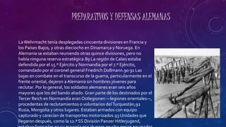 PREPARATIVOS Y DEFENSAS ALEMANAS
LaWehrmacht tenía desplegadas cincuenta divisiones en Francia y
los Países Bajos, y otras dieciocho en Dinamarca y Noruega. En
Alemania se estaban reuniendo otras quince divisiones, pero no
había ninguna reserva estratégica.89 La región de Calais estaba
defendida por el 15.º Ejército y Normandía por el 7.º Ejército,
comandado por el coronel general Friedrich Dollmann.90 91 Las
bajas en combate en el transcurso de la guerra, particularmente en el
frente oriental, dejaron a Alemania sin hombres jóvenes para
reclutar. Por lo general, los soldados alemanes eran seis años
mayores que los del bando aliado.Gran parte de los destinados por el
Tercer Reich en Normandía eran Ostlegionen —legiones orientales—,
procedentes de reclutamientos o voluntarios delTurquestán,92
Rusia, Mongolia y otros lugares. Estaban armados con equipo
capturado y carecían de transportes motorizados.93 Unidades que
llegaron después, como la 12.ª SS División Panzer Hitlerjugend,
 
