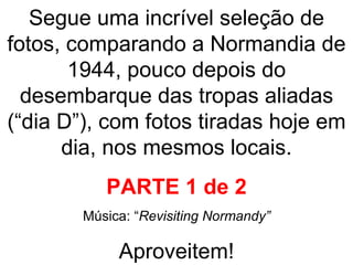 Segue uma incrível seleção de fotos, comparando a Normandia de 1944, pouco depois do desembarque das tropas aliadas (“dia D”), com fotos tiradas hoje em dia, nos mesmos locais. PARTE 1 de 2 Música: “ Revisiting Normandy” Aproveitem! 