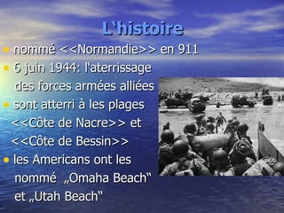 L‘histoire nommé <<Normandie>> en 911 6 juin 1944: l‘aterrissage  des forces armées alliées sont atterri à les plages  <<Côte de Nacre>> et  <<Côte de Bessin>> les Americans ont les  nommé  „Omaha Beach“  et „Utah Beach“ 