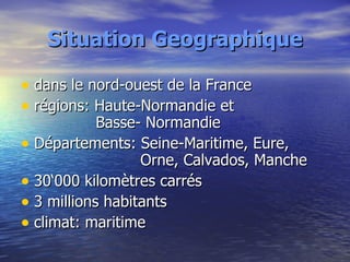 Situation Geographique dans le nord-ouest de la France régions: Haute-Normandie et   Basse- Normandie Départements: Seine-Maritime, Eure,    Orne, Calvados, Manche 30‘000 kilomètres carrés 3 millions habitants climat: maritime 