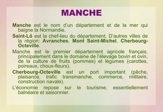 MANCHE
Manche est le nom d’un département et de la mer qui
baigne la Normandie.
Saint-Lô est la chef-lieu du département. D’autres villes de
la région: Avranches, Mont Saint-Michel, CherbourgOcteville.
Manche est le premier département agricole français,
principalement dans le domaine de l‘élevage bovin et ovin,
de la culture de fruits (pommes) et légumes (carottes,
poireaux, choux-fleurs).
Cherbourg-Octeville est un port important (pêche,
plaisance, trafic transmanche, commerce, militaire,
construction navale).
L'économie repose sur le tourisme, essentiellement
balnéaire et saisonnier.

 