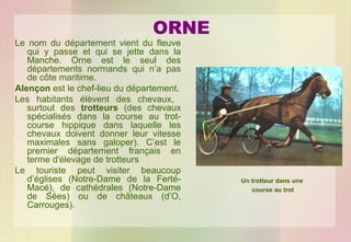 ORNE

Le nom du département vient du fleuve
qui y passe et qui se jette dans la
Manche. Orne est le seul des
départements normands qui n’a pas
de côte maritime.
Alençon est le chef-lieu du département.
Les habitants élèvent des chevaux,
surtout des trotteurs (des chevaux
spécialisés dans la course au trotcourse hippique dans laquelle les
chevaux doivent donner leur vitesse
maximales sans galoper). C’est le
premier département français en
terme d'élevage de trotteurs
Le touriste peut visiter beaucoup
d’églises (Notre-Dame de la FertéMacé), de cathédrales (Notre-Dame
de Sées) ou de châteaux (d’O,
Carrouges).

Un trotteur dans une
course au trot

 