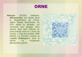 ORNE
Alençon
(28.935
habitants,
Alençonnais) est située dans
le département de l’Orne,
région Basse- Normandie. Au
XVe siècle la dentelle, qui
connaîtra son apogée deux
siècles plus tard, débute en
concurrence avec le « point de
Venise ». Vers les années 1660
Marthe La Perrière invente le
« point d’Alençon » dont le
secret
fut
longtemps
jalousement gardé.

 