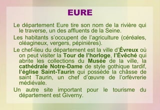 EURE
Le département Eure tire son nom de la rivière qui
le traverse, un des affluents de la Seine.
Les habitants s’occupent de l’agriculture (céréales,
oléagineux, vergers, pépinières).
Le chef-lieu du département est la ville d’Évreux où
on peut visiter la Tour de l’horloge, l’Évêché qui
abrite les collections du Musée de la ville, la
cathédrale Notre-Dame de style gothique tardif,
l’église Saint-Taurin qui possède la châsse de
saint Taurin, un chef d’œuvre de l’orfèvrerie
médiévale.
Un autre site important pour le tourisme du
département est Giverny.

 