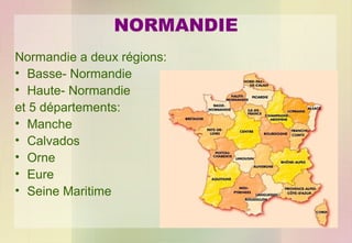 NORMANDIE
Normandie a deux régions:
• Basse- Normandie
• Haute- Normandie
et 5 départements:
• Manche
• Calvados
• Orne
• Eure
• Seine Maritime

 