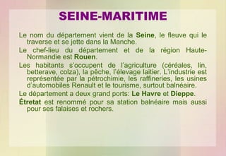 SEINE-MARITIME
Le nom du département vient de la Seine, le fleuve qui le
traverse et se jette dans la Manche.
Le chef-lieu du département et de la région HauteNormandie est Rouen.
Les habitants s’occupent de l’agriculture (céréales, lin,
betterave, colza), la pêche, l’élevage laitier. L’industrie est
représentée par la pétrochimie, les raffineries, les usines
d’automobiles Renault et le tourisme, surtout balnéaire.
Le département a deux grand ports: Le Havre et Dieppe.
Étretat est renommé pour sa station balnéaire mais aussi
pour ses falaises et rochers.

 