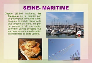 SEINE- MARITIME
Dieppe (35.694 habitants, les
Dieppois) est le premier port
de pêche pour la coquille SaintJacques, le port de plaisance le
plus proche de Paris, un port
de commerce et une station
balnéaire. La ville accueille tous
les deux ans une manifestation
internationale de cerfs-volants.

 