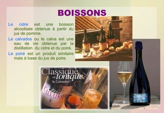 BOISSONS
Le

cidre est une boisson
alcoolisée obtenue à partir du
jus de pomme.
Le calvados ou le calva est une
eau de vie obtenue par la
distillation du cidre et du poiré.
Le poiré est un produit similaire
mais à base du jus de poire.

 