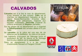 CALVADOS
Calvados est à la fois le nom du département,
d’une boisson et des rochers. Caën est le
chef-lieu du département Calvados et de la
région Basse-Normandie. D’autres villes:
Honfleur (port pittoresque, maisons aux
façades d’ardoises), Deauville (Festival du
cinéma américain) et Bayeux (dentelle).
Sur les plages de ce département on a organisé
le Débarquement des armées alliées le 6 juin
1944.
Le calvados ou le calva est une eau de vie
obtenue par la distillation du cidre et du poiré.
Les habitants s’occupent de l’élevage bovin et
produisent du lait, du beurre et du fromage
dont le plus célèbre est le camembert.
Dans ce département il y a les usines
d’automobile Renault et Peugeot Citroën.

 