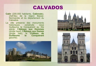 CALVADOS
Caën (200.000 habitants, Caënnais),
chef-lieu de la région BasseNormandie et du département du
Calvados.
La ville préserve des monuments
historiques
construits
sous
Guillaume le Conquérant au XIe
siècle: l’Abbaye aux Hommes
(droite haut), l’Abbaye aux Dames
(droite bas), le Château de
Guillaume
le
Conquérant
gauche).

 