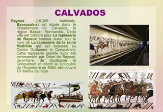 CALVADOS
Bayeux
(18.268
habitants,
Bayeusains) est située dans le
département du Calvados, la
région Basse- Normandie. Cette
ville est célèbre pour La tapisserie
de Bayeux connue aussi sou le
nom de La tapisserie de la reine
Mathilde qui est exposée au
Centre Guillaume le Conquérant.
Cette tapisserie semble avoir été
commandée par Odon de Bayeux,
demi-frère
de
Guillaume
le
Conquérant et décrit la Conquête
de l’Angleterre en 1066. elle couvre
70 mètres de murs

 