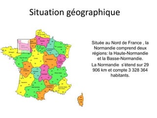 Situation géographique
Située au Nord de France , la
Normandie comprend deux
régions: la Haute-Normandie
et la Basse-Normandie.
La Normandie s’étend sur 29
906 km et compte 3 328 364
habitants.
 
