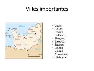 Villes importantes
• Caen;
• Rouen;
• Evreux;
• Le Havre;
• Alençon:
• Saint-Lô;
• Bayeux;
• Lisieux;
• Dieppe;
• Avranches;
• Lillebonne.
 