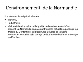 L’environnement de la Normandie
L a Normandie est principalement
• agricole,
• industrielle,
• résidentielle et urbaine, et la qualité de l’environnement s’en
ressent. La Normandie compte quatre parcs naturels régionaux ( les
Marais du Contentin et du Bessin, les Boucles de la Seine
normande, les forêts et le bocage de Normandie-Maine et le bocage
du Perche).
 