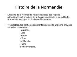 Histoire de la Normandie
• L'histoire de la Normandie retrace le passé des régions
administratives françaises de la Basse-Normandie et de la Haute-
Normandie ainsi que du duché de Normandie.
• Très stables, les frontières continentales de cette ancienne province
française concordent :
-Mayenne,
-Oise
-Sarthe
-l’Eure
-la Manche
-l’Orne
-Seine-Inférieure.
 
