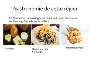 Gastronomie de cette région
• En Normandie, bien manger est avant tout un art de vivre, un
bonheur à goûter à la petite cuillère.
Fromages Moules frites à la
Normandie
Brochettes grillées
 