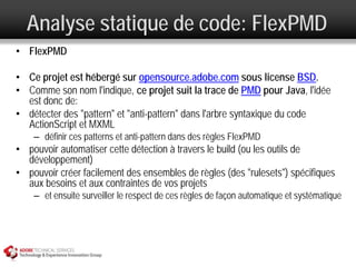 Analyse statique de code: FlexPMD
• FlexPMD

• Ce projet est hébergé sur opensource.adobe.com sous license BSD.
• Comme son nom l'indique, ce projet suit la trace de PMD pour Java, l'idée
  est donc de:
• détecter des "pattern" et "anti-pattern" dans l'arbre syntaxique du code
  ActionScript et MXML
    – définir ces patterns et anti-pattern dans des règles FlexPMD
• pouvoir automatiser cette détection à travers le build (ou les outils de
  développement)
• pouvoir créer facilement des ensembles de règles (des "rulesets") spécifiques
  aux besoins et aux contraintes de vos projets
    – et ensuite surveiller le respect de ces règles de façon automatique et systématique
 