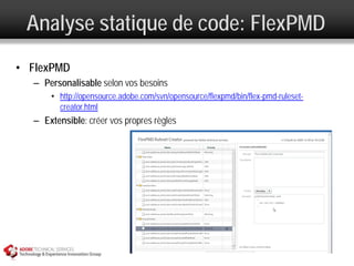 Analyse statique de code: FlexPMD
• FlexPMD
  – Personalisable selon vos besoins
      • http://opensource.adobe.com/svn/opensource/flexpmd/bin/flex-pmd-ruleset-
        creator.html
  – Extensible: créer vos propres règles
 
