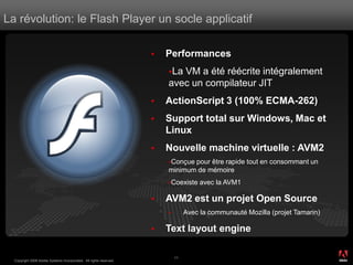 La révolution: le Flash Player un socle applicatif

                                                                       Performances
                                                                        LaVM a été réécrite intégralement
                                                                        avec un compilateur JIT
                                                                       ActionScript 3 (100% ECMA-262)
                                                                       Support total sur Windows, Mac et
                                                                        Linux
                                                                       Nouvelle machine virtuelle : AVM2
                                                                        Conçuepour être rapide tout en consommant un
                                                                        minimum de mémoire
                                                                        Coexiste     avec la AVM1

                                                                       AVM2 est un projet Open Source
                                                                                Avec la communauté Mozilla (projet Tamarin)

                                                                       Text layout engine
                                                                                                                               ®




                                                                            11
  Copyright 2008 Adobe Systems Incorporated. All rights reserved.
 