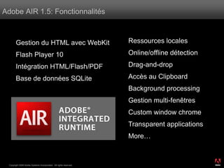 Adobe AIR 1.5: Fonctionnalités



        Gestion du HTML avec WebKit                                 Ressources locales

        Flash Player 10                                             Online/offline détection

        Intégration HTML/Flash/PDF                                  Drag-and-drop

        Base de données SQLite                                      Accès au Clipboard
                                                                    Background processing
                                                                    Gestion multi-fenêtres
                                                                    Custom window chrome
                                                                    Transparent applications
                                                                    More…


                                                                                               ®




  Copyright 2008 Adobe Systems Incorporated. All rights reserved.
 