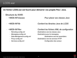 LCDS.war

Un fichier LCDS.war est fourni pour démarrer vos projets Flex / Java.

     Structure du WAR:
              +WEB-INF/classes                                             Pour placer ses classes Java


              +WEB-INF/lib                                       Contient les librairies Java de LCDS


              +WEB-INF/flex                                      Contient les fichiers XML de configuration
                      Remoting-config.xml                        Destinations vers les classes Java
                      Messaging-config.xml                       Destinations pour le messaging
                      Data-Management-config.xml                           Destinations vers les assemblers
                      Proxy-config.xml                           Destinations vers les services HTTP
                      Services-config.xml                                  Configuration des canaux




                                                                                                               ®




                                                                  38
Copyright 2008 Adobe Systems Incorporated. All rights reserved.
 
