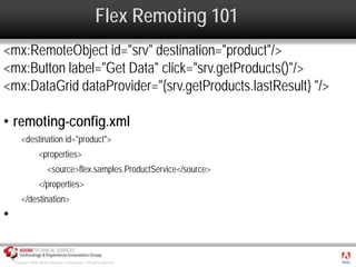 Flex Remoting 101
<mx:RemoteObject id="srv" destination="product"/>
<mx:Button label="Get Data" click="srv.getProducts()"/>
<mx:DataGrid dataProvider="{srv.getProducts.lastResult} "/>

• remoting-config.xml
        <destination id="product">
                   <properties>
                        <source>flex.samples.ProductService</source>
                   </properties>
        </destination>
•

                                                                          ®




    Copyright 2008 Adobe Systems Incorporated. All rights reserved.
 