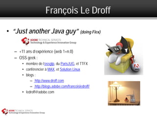 François Le Droff

• “Just another Java guy” (doing Flex)

   – +11 ans d’expérience (web 1+n.0)
   – OSS geek :
       • membre de l’ossgtp, du ParisJUG, et TTFX
       • conférencier à MAX, et Solution Linux
       • blogs :
            – http://www.droff.com
            – http://blogs.adobe.com/francoisledroff/
       • ledroff@adobe.com
 