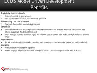 LCDS Model Driven Development
              Benefits
Productivity: Less code to write
•   No persistence code or data sync code
•   Value objects and service stubs are automatically generated
Maintainability: Less code to maintain
•   Changes to the model are automatically propagated
Consistency
•   Between client and server (for example, constraints and validation rules are defined in the model, not duplicated using
    different languages in the client and the server)
•   Across views (for example, UI controls, styles, and validation rules are defined in the model, not duplicated across different
    views)
Approachability
•   No code to write to implement complex capabilities such as persistence, synchronization, paging, lazy loading, offline, etc.
Innovation:
•   Offline and client synchronization capabilities
•   Model is language independent and can be leveraged by different client technologies and tools (Flex, PDF, etc)
 