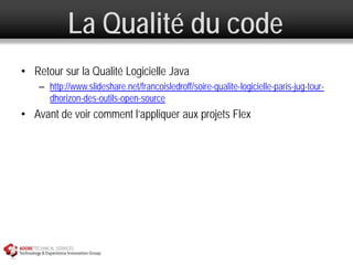 La Qualité du code
• Retour sur la Qualité Logicielle Java
    – http://www.slideshare.net/francoisledroff/soire-qualite-logicielle-paris-jug-tour-
      dhorizon-des-outils-open-source
• Avant de voir comment l’appliquer aux projets Flex
 