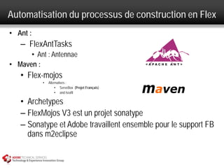 Automatisation du processus de construction en Flex
• Ant :
   – FlexAntTasks
      • Ant : Antennae
• Maven :
   • Flex-mojos
          •   Alternatives :
                  • ServeBox (Projet Français)
                  • and Israfil

   • Archetypes
   – FlexMojos V3 est un projet sonatype
   – Sonatype et Adobe travaillent ensemble pour le support FB
     dans m2eclipse
 