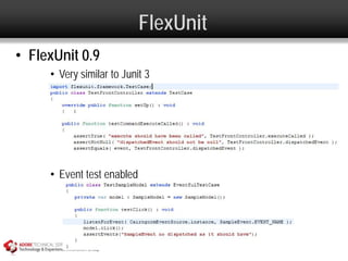 FlexUnit
• FlexUnit 0.9
     • Very similar to Junit 3




     • Event test enabled
 