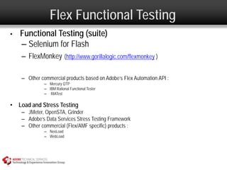 Flex Functional Testing
•   Functional Testing (suite)
    – Selenium for Flash
    – FlexMonkey (http://www.gorillalogic.com/flexmonkey )

    – Other commercial products based on Adobe’s Flex Automation API :
              – Mercury QTP
              – IBM Rational Functional Tester
              – RIATest

• Load and Stress Testing
    – JMeter, OpenSTA, Grinder
    – Adobe’s Data Services Stress Testing Framework
    – Other commercial (Flex/AMF specific) products :
              – NeoLoad
              – WebLoad
 