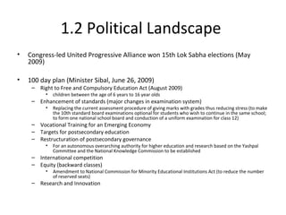1.2 Political Landscape
• Congress-led United Progressive Alliance won 15th Lok Sabha elections (May
2009)
• 100 day plan (Minister Sibal, June 26, 2009)
– Right to Free and Compulsory Education Act (August 2009)
• children between the age of 6 years to 16 year olds
– Enhancement of standards (major changes in examination system)
• Replacing the current assessment procedure of giving marks with grades thus reducing stress (to make
the 10th standard board examinations optional for students who wish to continue in the same school;
to form one national school board and conduction of a uniform examination for class 12)
– Vocational Training for an Emerging Economy
– Targets for postsecondary education
– Restructuration of postsecondary governance
• For an autonomous overarching authority for higher education and research based on the Yashpal
Committee and the National Knowledge Commission to be established
– International competition
– Equity (backward classes)
• Amendment to National Commission for Minority Educational Institutions Act (to reduce the number
of reserved seats)
– Research and Innovation
 