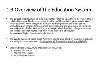 1.3 Overview of the Education System
• The educational structure in India is generally referred to as the Ten + Two + Three
(10+2+3) pattern. The first ten years provide undifferentiated general education
for all students. The +2 stage, also known as the higher secondary or senior
secondary, provides for differentiation into academic and vocational streams and
marks the end of school education. In +3 stage, which involves college education,
the student goes for higher studies in his chosen field of subject.
(http://www.highereducationinindia.com/).
• The World Bank estimates that 27 percent of all Indian children enrolled in schools
are being privately educated. (http://www.globalenvision.org/library/8/767).
• Drop-out Rate (2003/2004) (Dongaonkar, s.d., p. 7):
– Primary (I-V): 31.47%
– Middle (I-VIII): 52.32%
– Secondary (I-X): 62.69%
 