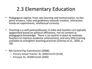 2.3 Elementary Education
• Pedagogical regime: from rote learning and memorization, to-the-
point answers, rules and guidelines towards creative, interactive,
hands-on experiments, intellectual curiosity.
• Teaching is a well-paid profession in India and teachers are typically
apppointed based on political affiliations, not on content or
pedagogical knowledge. There is no system in place to motivate
teachers to improve academic achievement, and very little training
available to strenghten teaching practices (Cheney et al., 2005, p.
10).
• 6th Central Pay Commission (2008):
– Primary School Teacher: Rs. 6500/month ($150)
– Principal: Rs. 16500/month ($400)
 