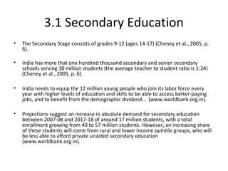 3.1 Secondary Education
• The Secondary Stage consists of grades 9-12 (ages 14-17) (Cheney et al., 2005, p.
6).
• India has more that one hundred thousand secondary and senior secondary
schools serving 30 million students (the average teacher to student ratio is 1:34)
(Cheney et al., 2005, p. 6).
• India needs to equip the 12 million young people who join its labor force every
year with higher levels of education and skills to be able to access better-paying
jobs, and to benefit from the demographic dividend… (www.worldbank.org.in).
• Projections suggest an increase in absolute demand for secondary education
between 2007-08 and 2017-18 of around 17 million students, with a total
enrollment growing from 40 to 57 million students. However, an increasing share
of these students will come from rural and lower income quintile groups, who will
be less able to afford private unaided secondary education
(www.worldbank.org.in).
 