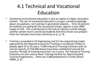 4.1 Technical and Vocational
Education
• Vocational and technical education is also an option in higher secondary
schools. The aim of vocational education is to gain a broad knowledge
about occupations, not training in specialized subjects… Only 10 percent
of students are opting for the vocational stream, against a year 2000
target of 25%. This is attributed to the lack of industry-school linkages
and the system hasn’t convinced students that this stream can prepare
them for real jobs and careers (Cheney et al., p. 9).
• Training is provided in 32 Engineering and 22 non-engineering trades
approved by the National Council for Training in Vocational Trades to
people aged 15 to 25 years. 7,500 Industrial Training Institutes with an
overall capacity of 750,000 places have been established around the
country. Periods of training vary from 1 to 2 years. The Industrial Training
Institutes are also used as Basic Training Centres for Apprenticeship
Training Programmes… There are 1,400 polytechnics in India (Short,
2008c, p. 8)
 