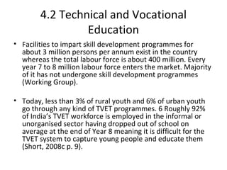 4.2 Technical and Vocational
Education
• Facilities to impart skill development programmes for
about 3 million persons per annum exist in the country
whereas the total labour force is about 400 million. Every
year 7 to 8 million labour force enters the market. Majority
of it has not undergone skill development programmes
(Working Group).
• Today, less than 3% of rural youth and 6% of urban youth
go through any kind of TVET programmes. 6 Roughly 92%
of India’s TVET workforce is employed in the informal or
unorganised sector having dropped out of school on
average at the end of Year 8 meaning it is difficult for the
TVET system to capture young people and educate them
(Short, 2008c p. 9).
 